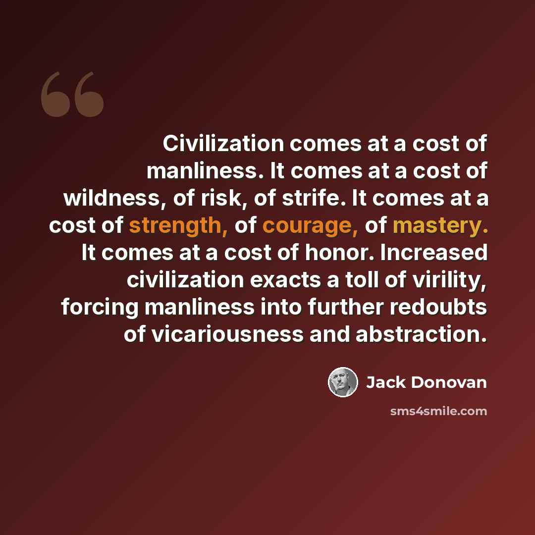 “Civilization comes at a cost of manliness. It comes at a cost of wildness, of risk, of strife. It comes at a cost of strength, of courage, of mastery. It comes at a cost of honor. Increased civilization exacts a toll of virility, forcing manliness into further redoubts of vicariousness and…” quote by Jack Donovan