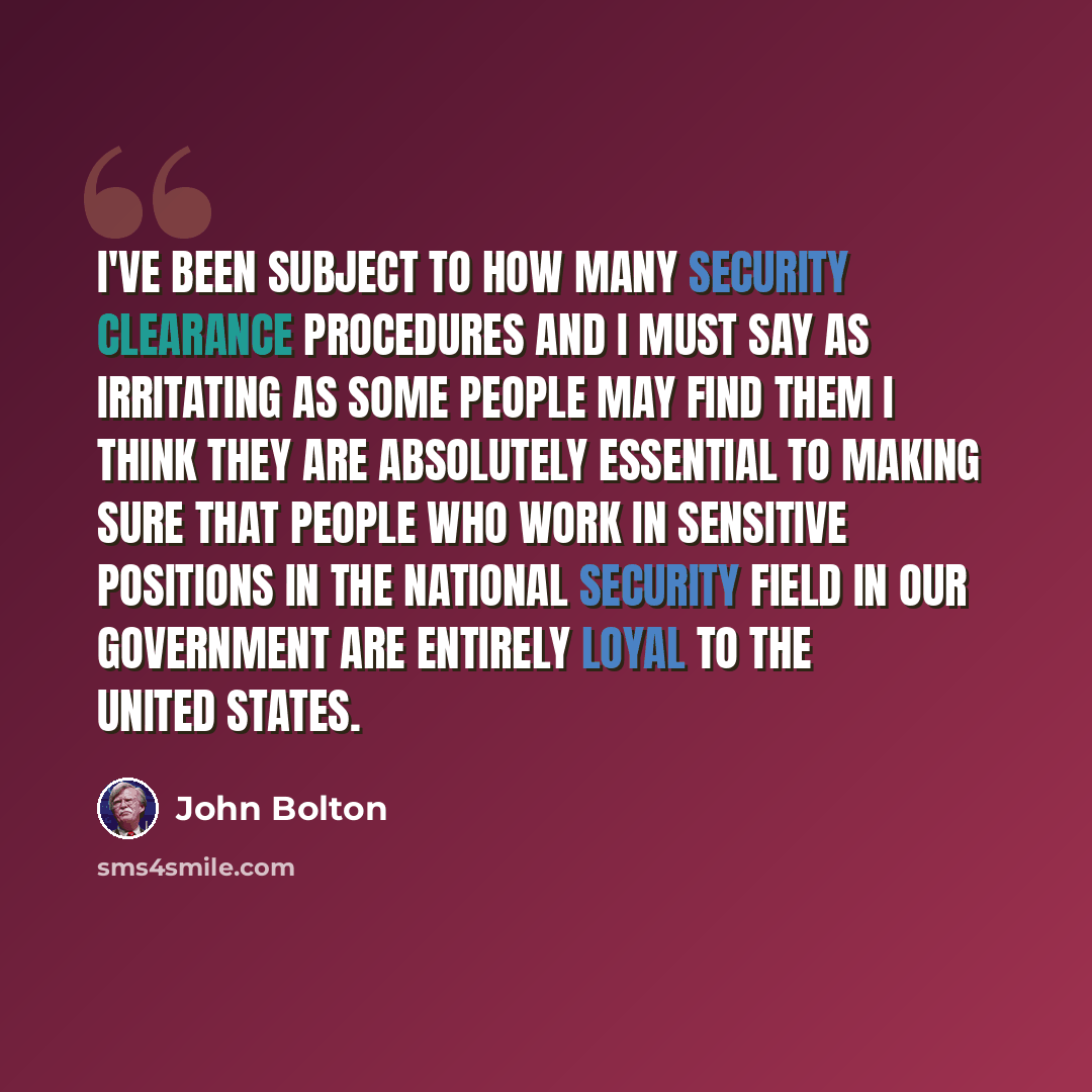 “I've been subject to how many security clearance procedures and I must say as irritating as some people may find them I think they are absolutely essential to making sure that people who work in sensitive positions in the national security field in our government are entirely loyal to the United…” quote by John Bolton