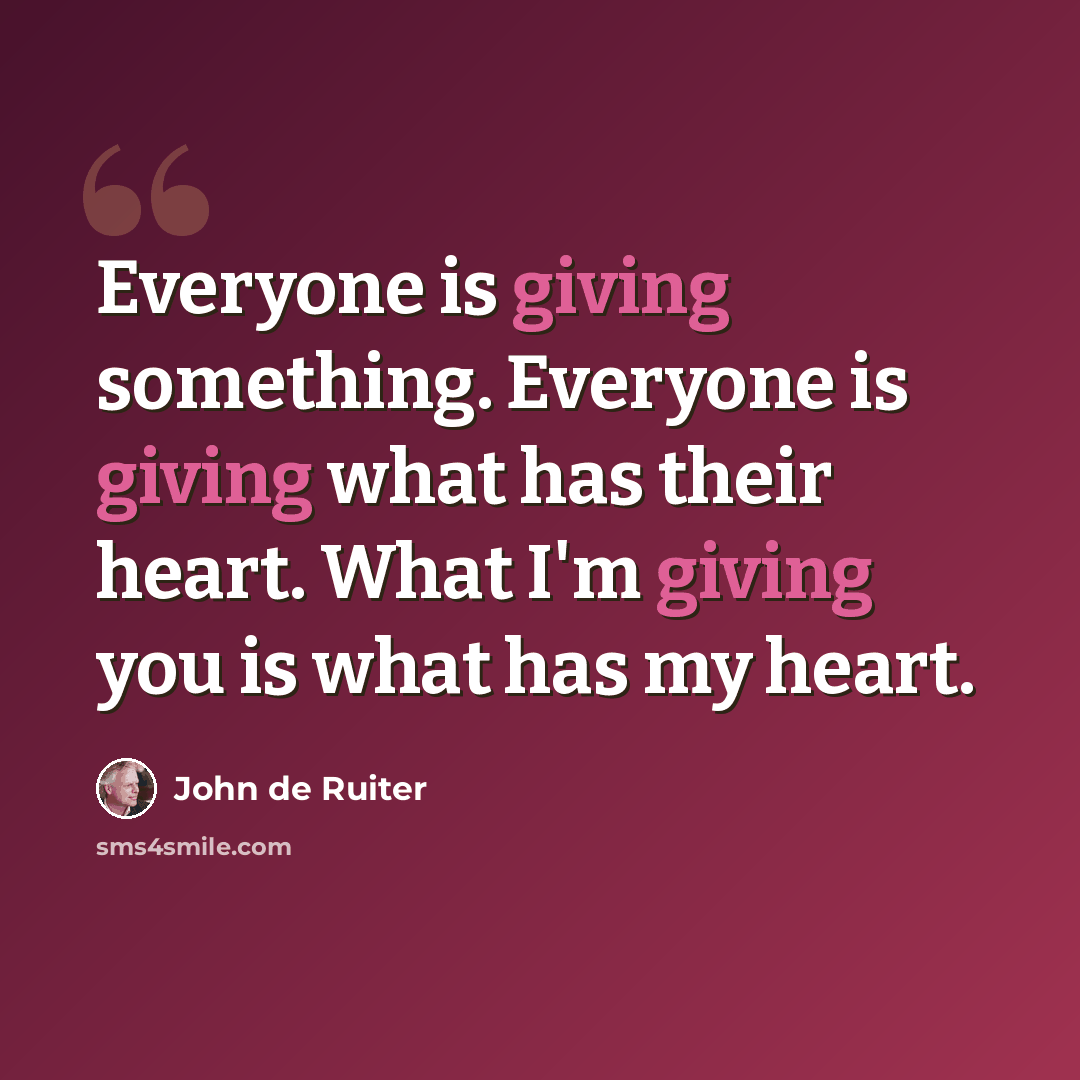 “Everyone is giving something. Everyone is giving what has their heart. What I'm giving you is what has my heart.” quote by John de Ruiter