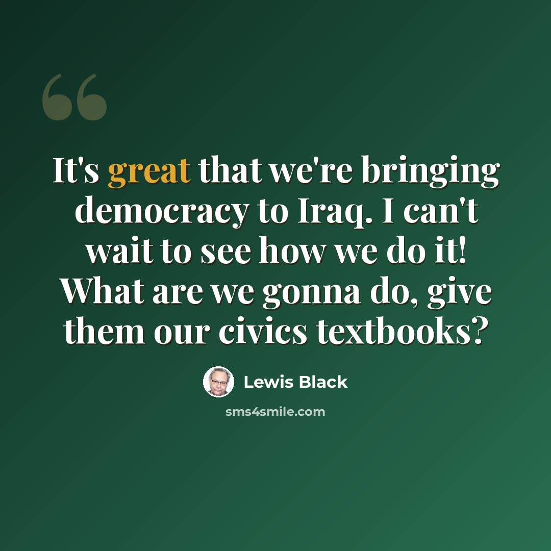 “It's great that we're bringing democracy to Iraq. I can't wait to see how we do it! What are we gonna do, give them our civics textbooks?” quote by Lewis Black