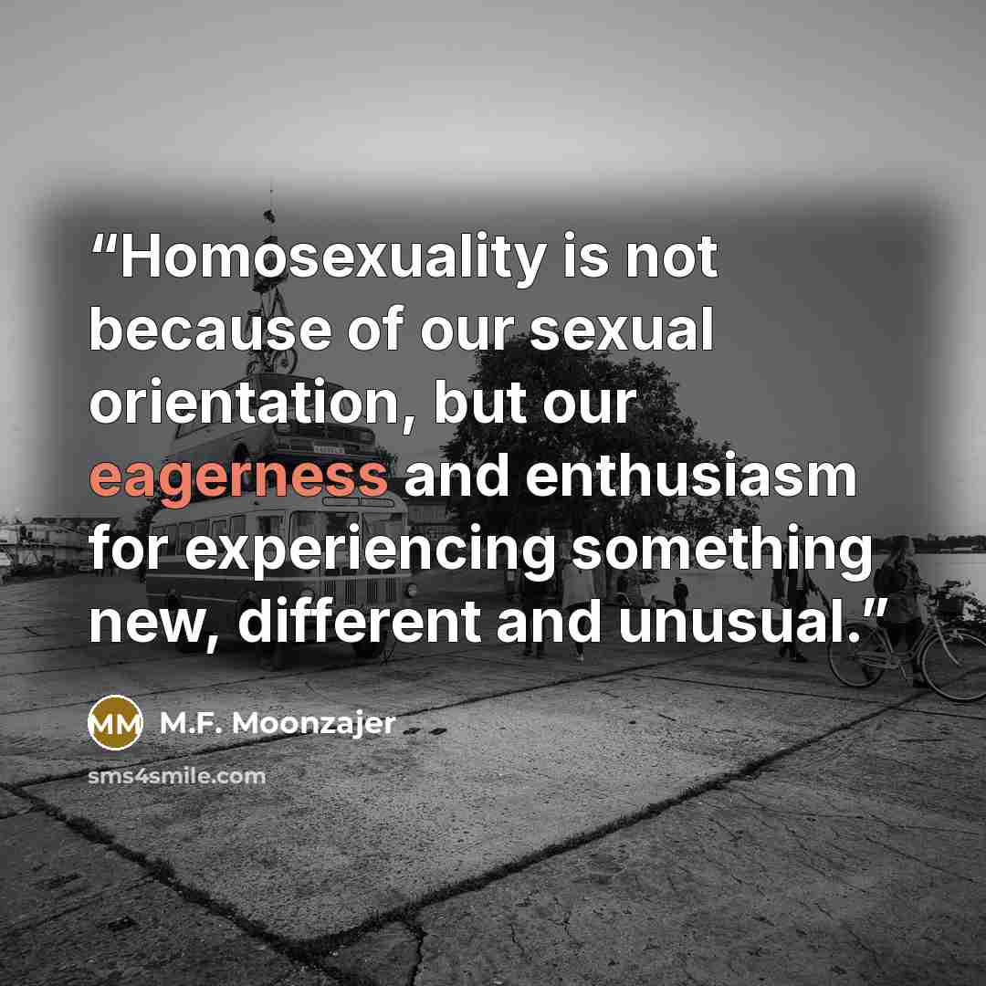 “Homosexuality is not because of our sexual orientation, but our eagerness and enthusiasm for experiencing something new, different and unusual.” quote by M.F. Moonzajer