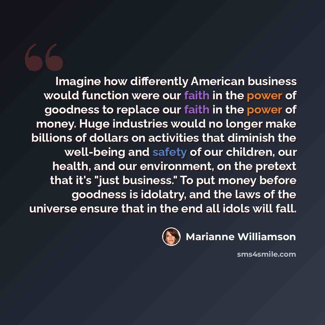 “Imagine how differently American business would function were our faith in the power of goodness to replace our faith in the power of money. Huge industries would no longer make billions of dollars on activities that diminish the well-being and safety of our children, our health, and our…” quote by Marianne Williamson