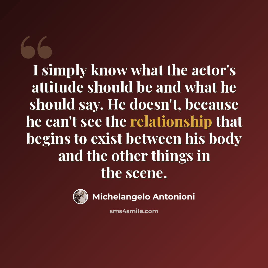 “I simply know what the actor's attitude should be and what he should say. He doesn't, because he can't see the relationship that begins to exist between his body and the other things in the scene.” quote by Michelangelo Antonioni