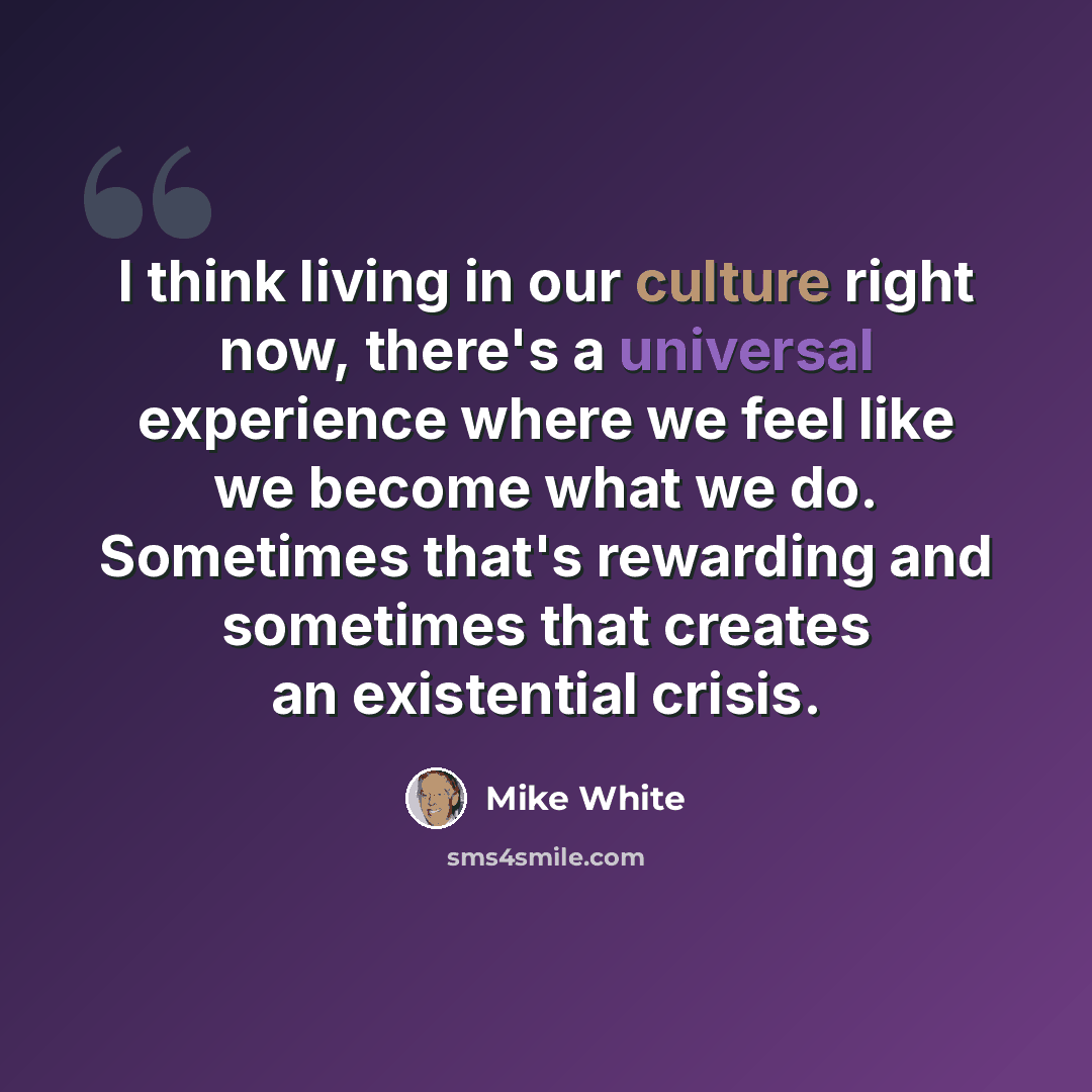 “I think living in our culture right now, there's a universal experience where we feel like we become what we do. Sometimes that's rewarding and sometimes that creates an existential crisis.” quote by Mike White