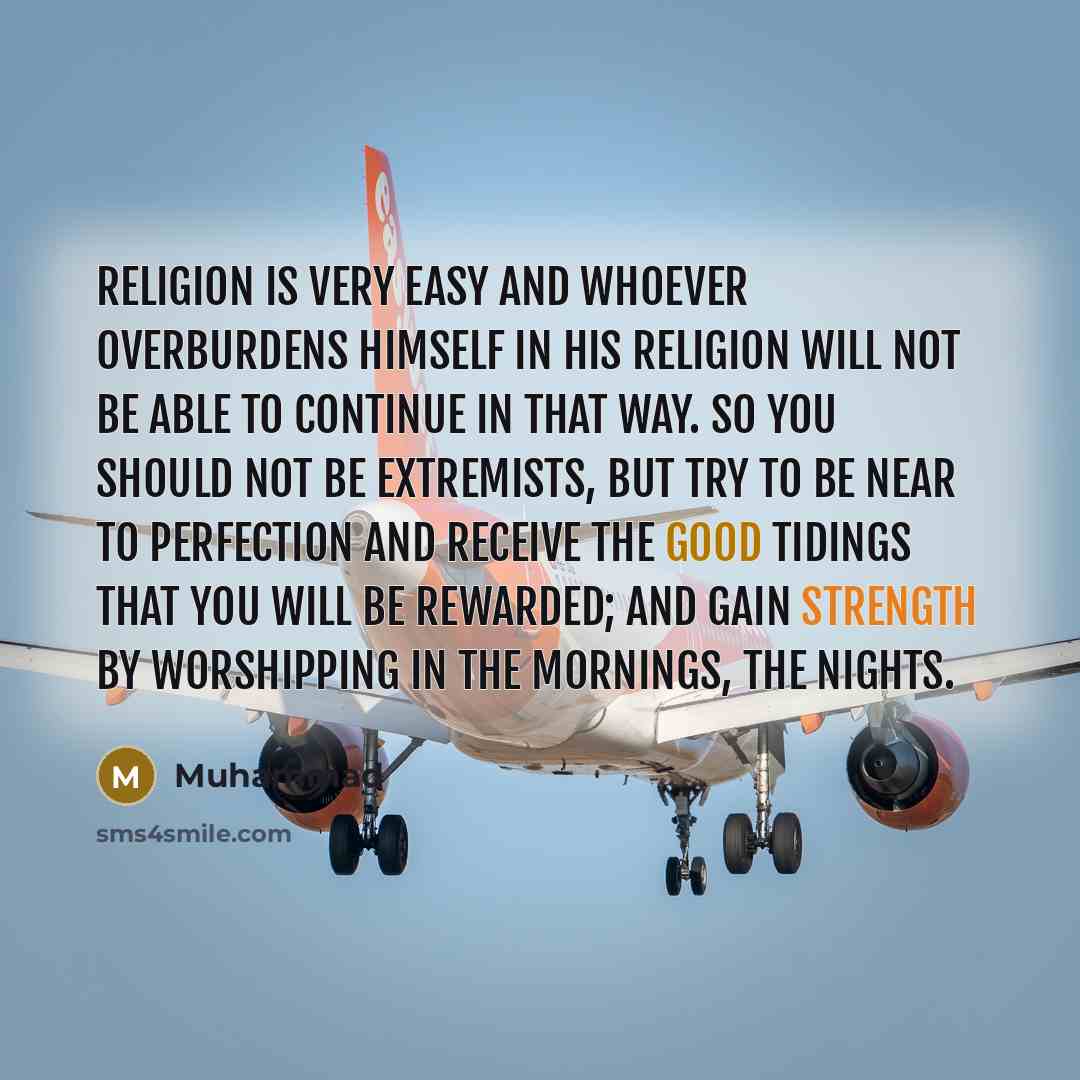 “Religion is very easy and whoever overburdens himself in his religion will not be able to continue in that way. So you should not be extremists, but try to be near to perfection and receive the good tidings that you will be rewarded; and gain strength by worshipping in the mornings, the nights.” quote by Muhammad