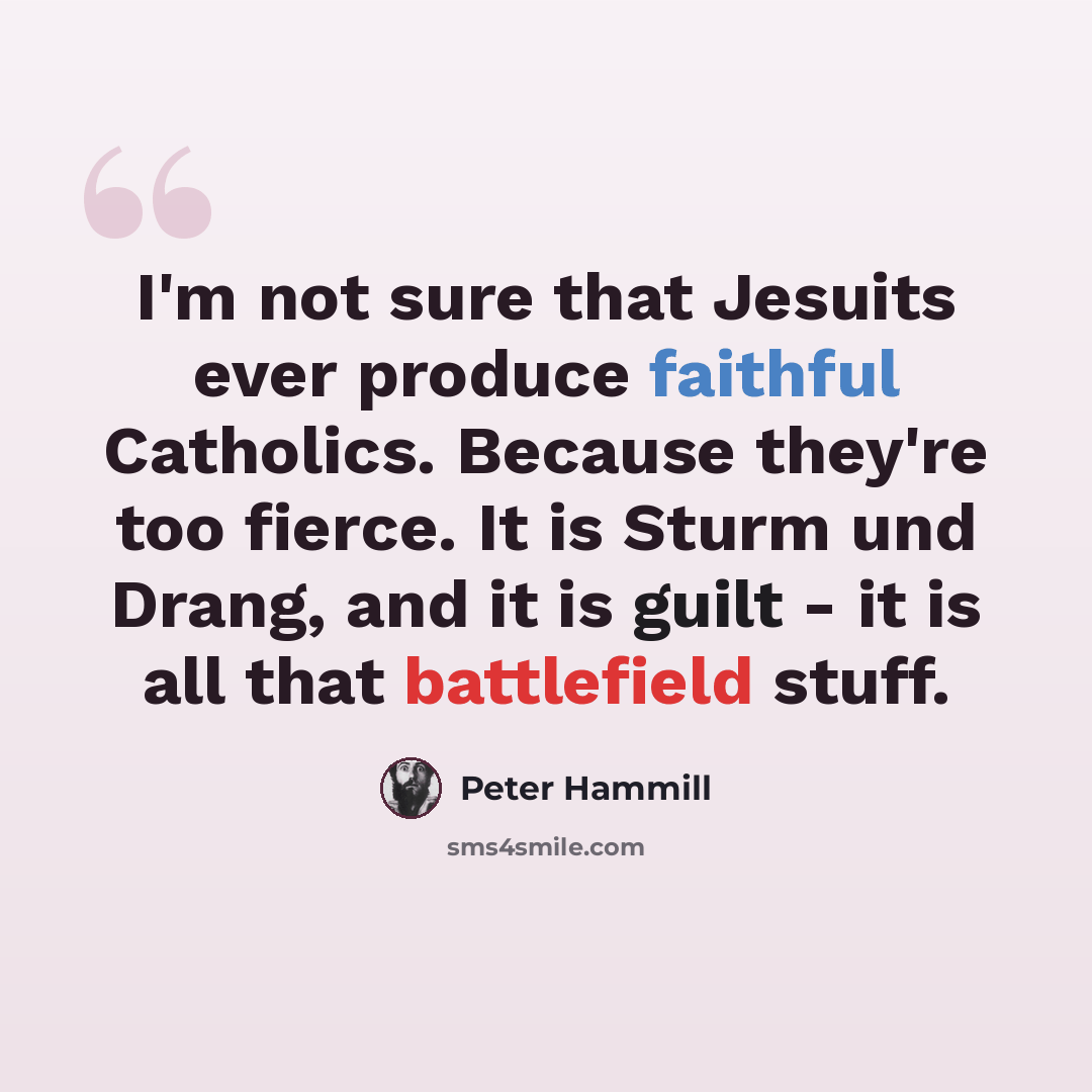 “I'm not sure that Jesuits ever produce faithful Catholics. Because they're too fierce. It is Sturm und Drang, and it is guilt - it is all that battlefield stuff.” quote by Peter Hammill