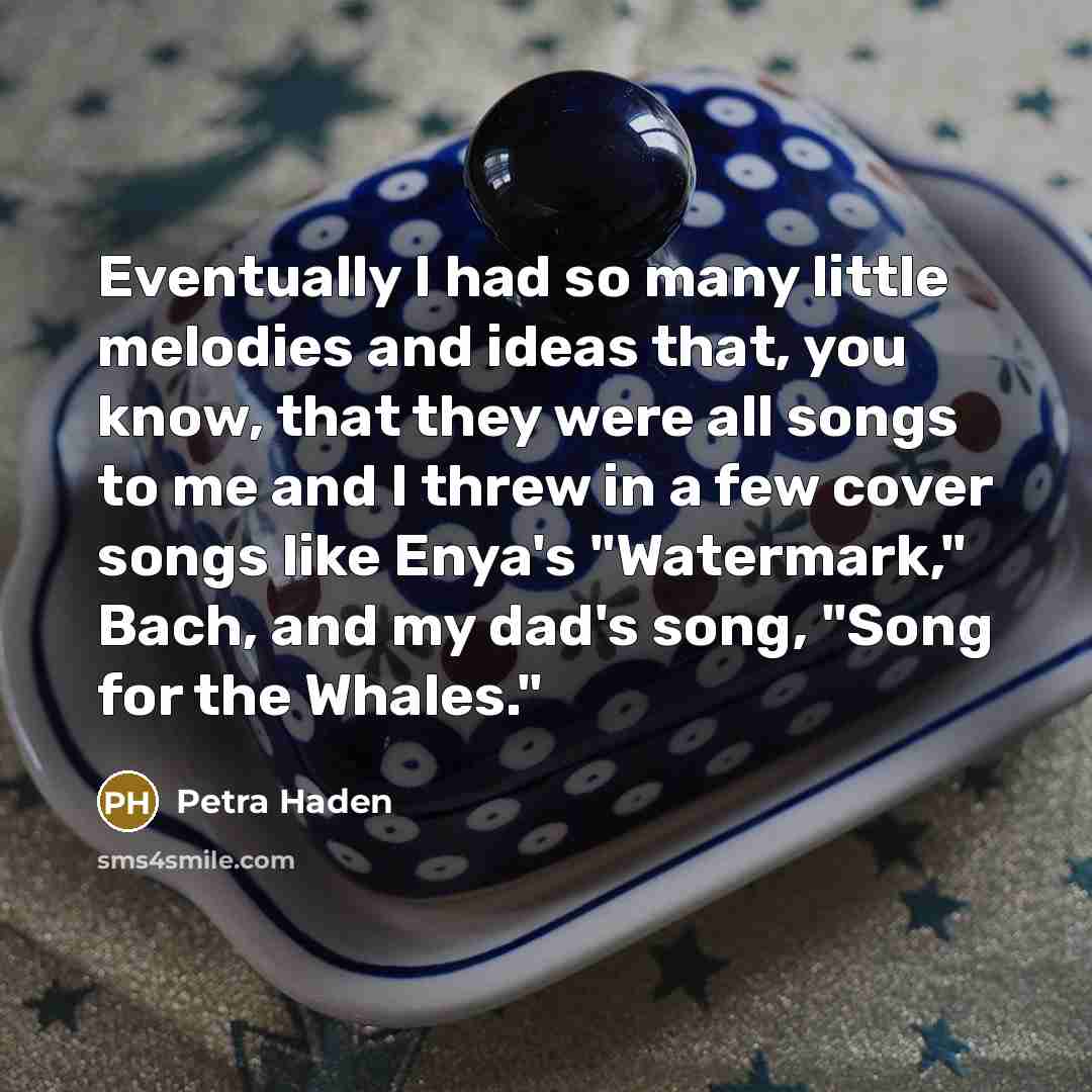 “Eventually I had so many little melodies and ideas that, you know, that they were all songs to me and I threw in a few cover songs like Enya's "Watermark," Bach, and my dad's song, "Song for the Whales."” quote by Petra Haden