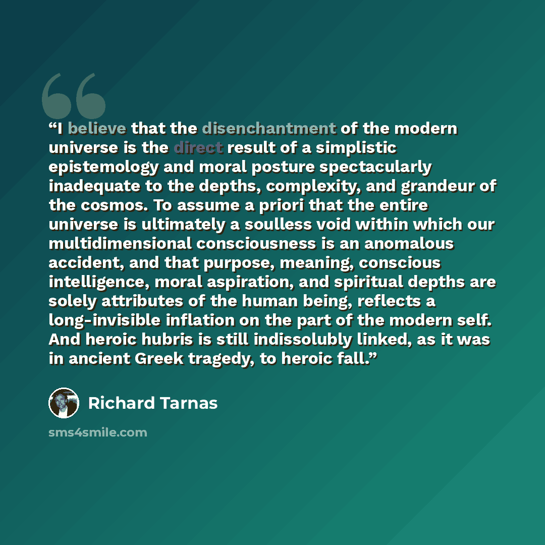 “I believe that the disenchantment of the modern universe is the direct result of a simplistic epistemology and moral posture spectacularly inadequate to the depths, complexity, and grandeur of the cosmos. To assume a priori that the entire universe is ultimately a soulless void within which our…” quote by Richard Tarnas