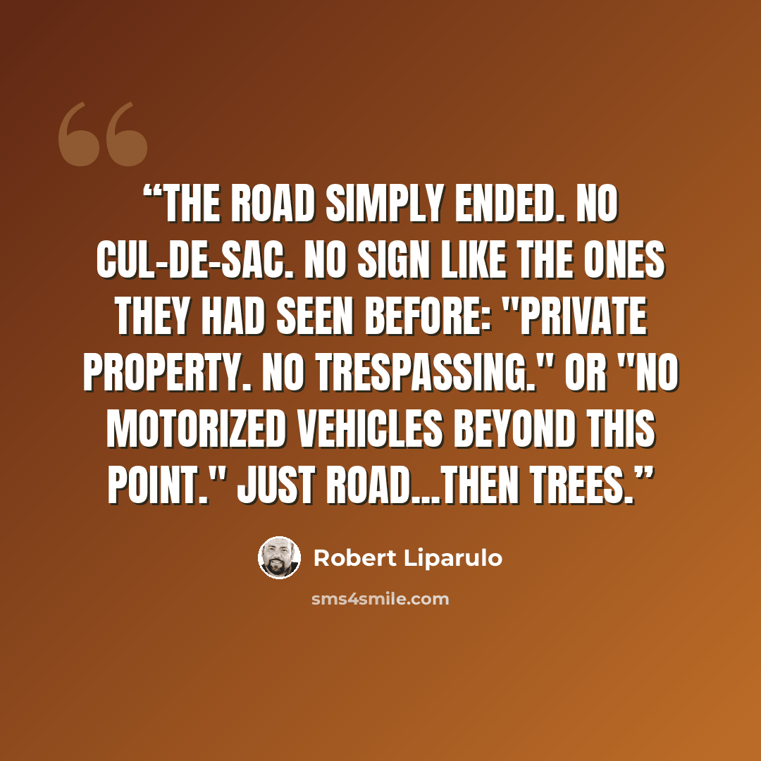 “The road simply ended. No cul-de-sac. No sign like the ones they had seen before: "Private Property. No Trespassing." Or "No Motorized Vehicles Beyond This Point." Just road...then trees.” quote by Robert Liparulo