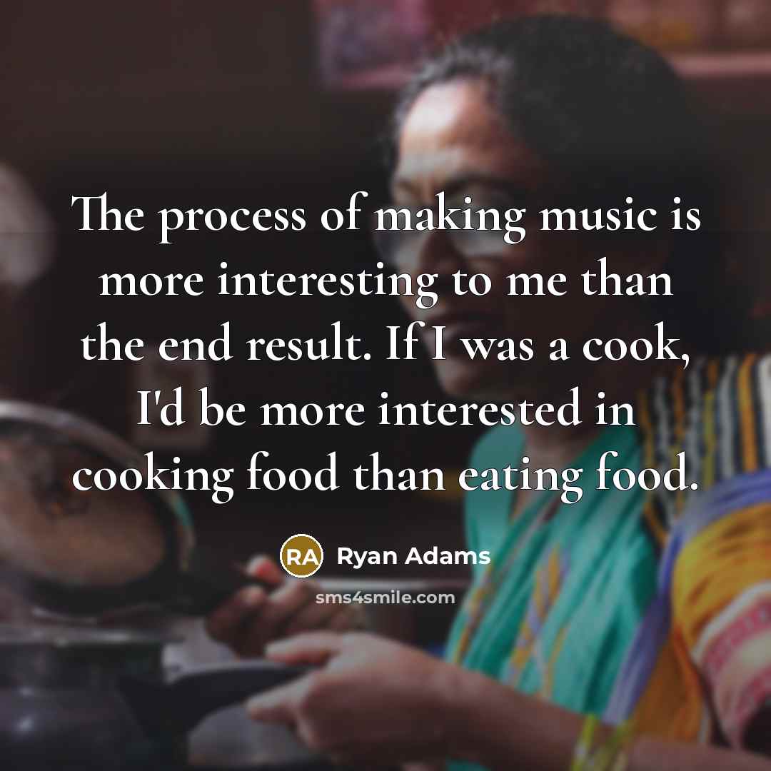 “The process of making music is more interesting to me than the end result. If I was a cook, I'd be more interested in cooking food than eating food.” quote by Ryan Adams