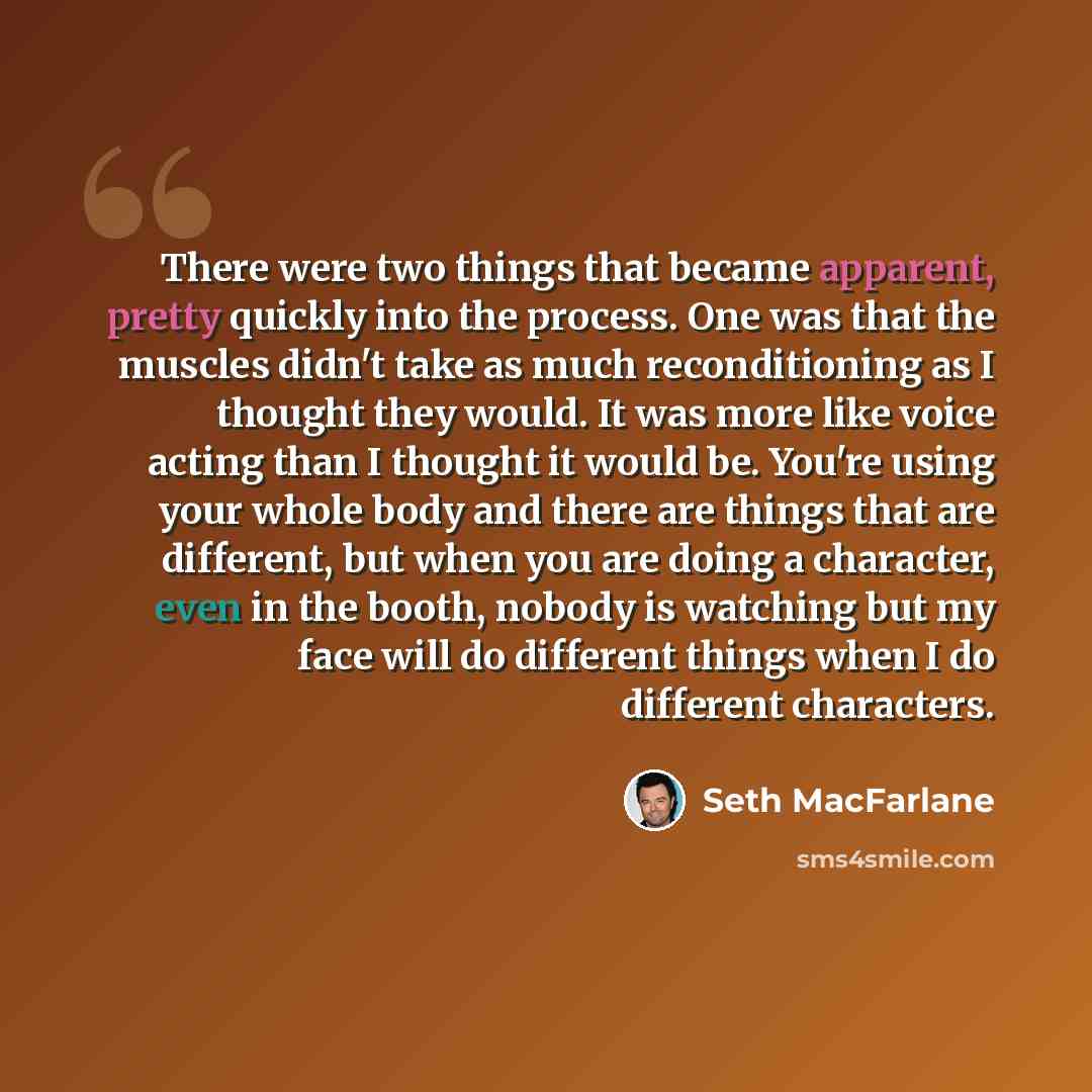 “There were two things that became apparent, pretty quickly into the process. One was that the muscles didn't take as much reconditioning as I thought they would. It was more like voice acting than I thought it would be. You're using your whole body and there are things that are different, but when…” quote by Seth MacFarlane