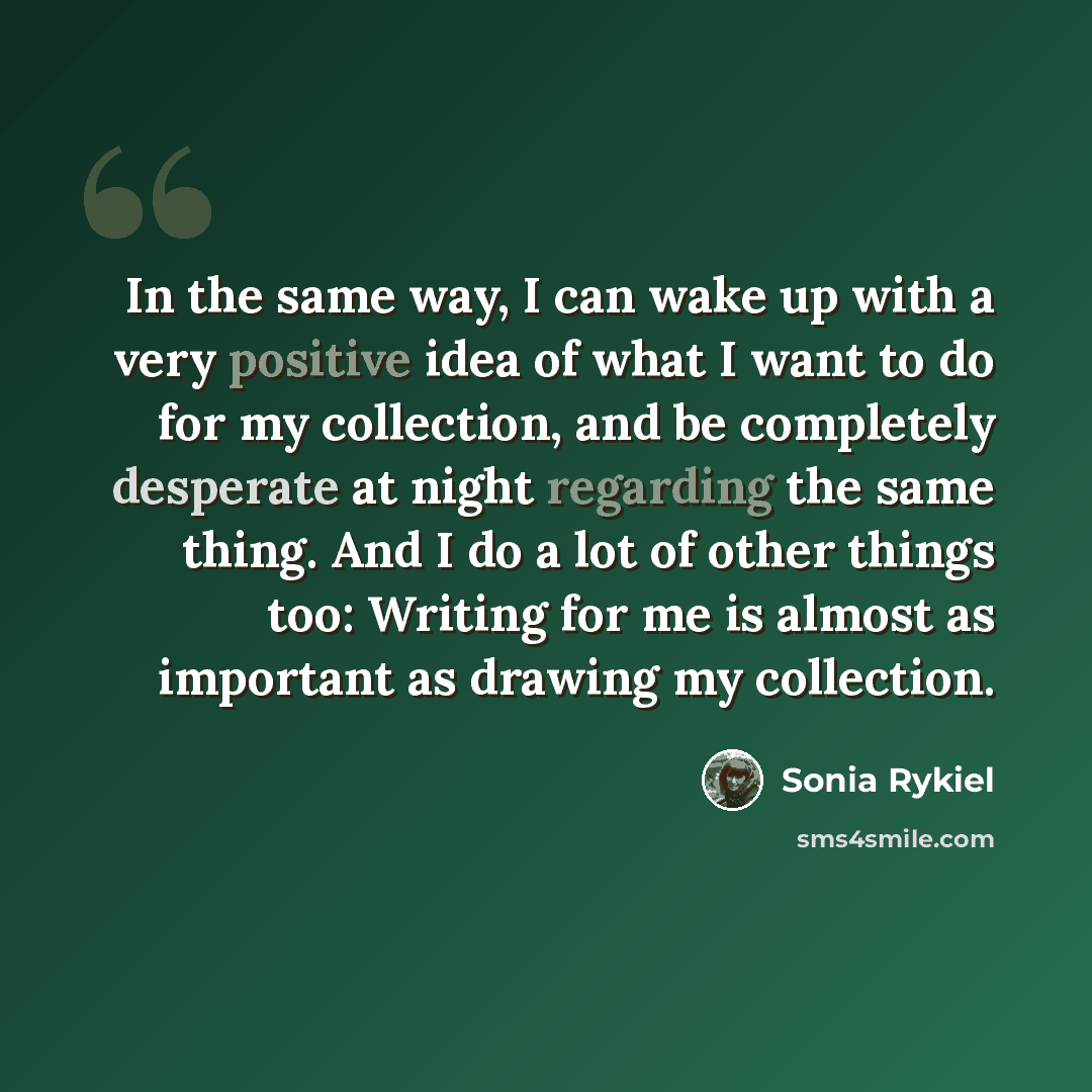“In the same way, I can wake up with a very positive idea of what I want to do for my collection, and be completely desperate at night regarding the same thing. And I do a lot of other things too: Writing for me is almost as important as drawing my collection.” quote by Sonia Rykiel