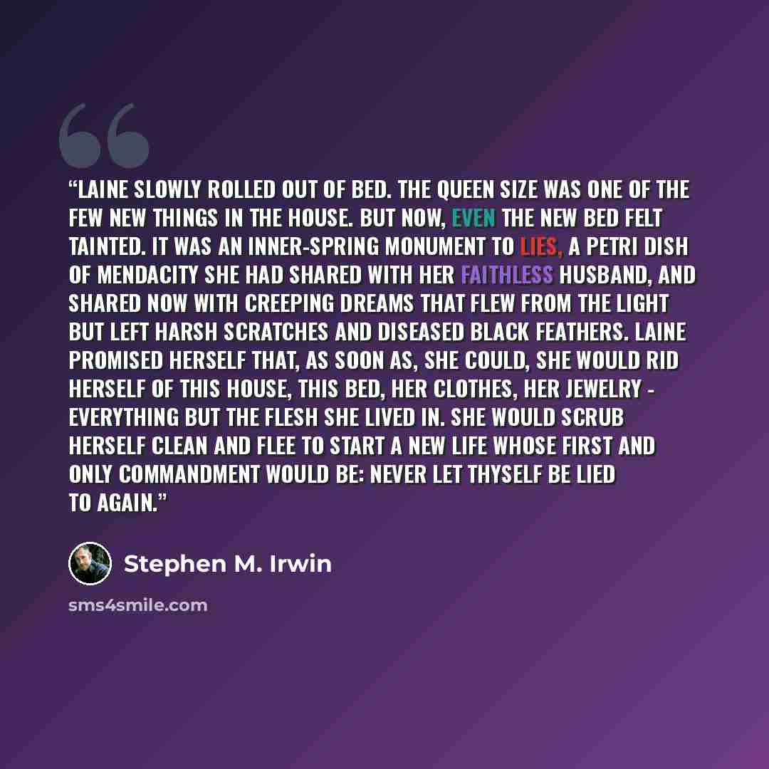 “Laine slowly rolled out of bed. The queen size was one of the few new things in the house. But now, even the new bed felt tainted. It was an inner-spring monument to lies, a petri dish of mendacity she had shared with her faithless husband, and shared now with creeping dreams that flew from the…” quote by Stephen M. Irwin