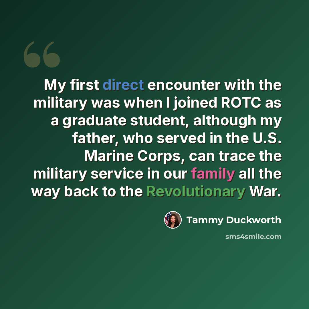 “My first direct encounter with the military was when I joined ROTC as a graduate student, although my father, who served in the U.S. Marine Corps, can trace the military service in our family all the way back to the Revolutionary War.” quote by Tammy Duckworth