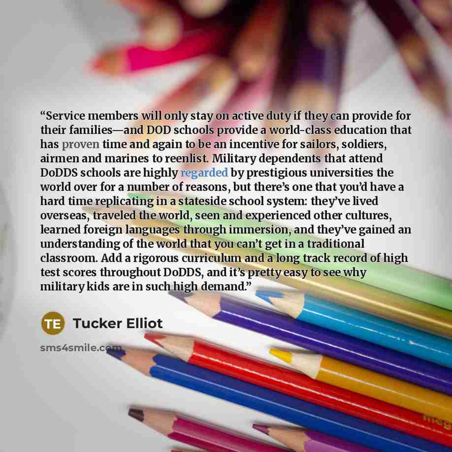 “Service members will only stay on active duty if they can provide for their families—and DOD schools provide a world-class education that has proven time and again to be an incentive for sailors, soldiers, airmen and marines to reenlist. Military dependents that attend DoDDS schools are highly…” quote by Tucker Elliot