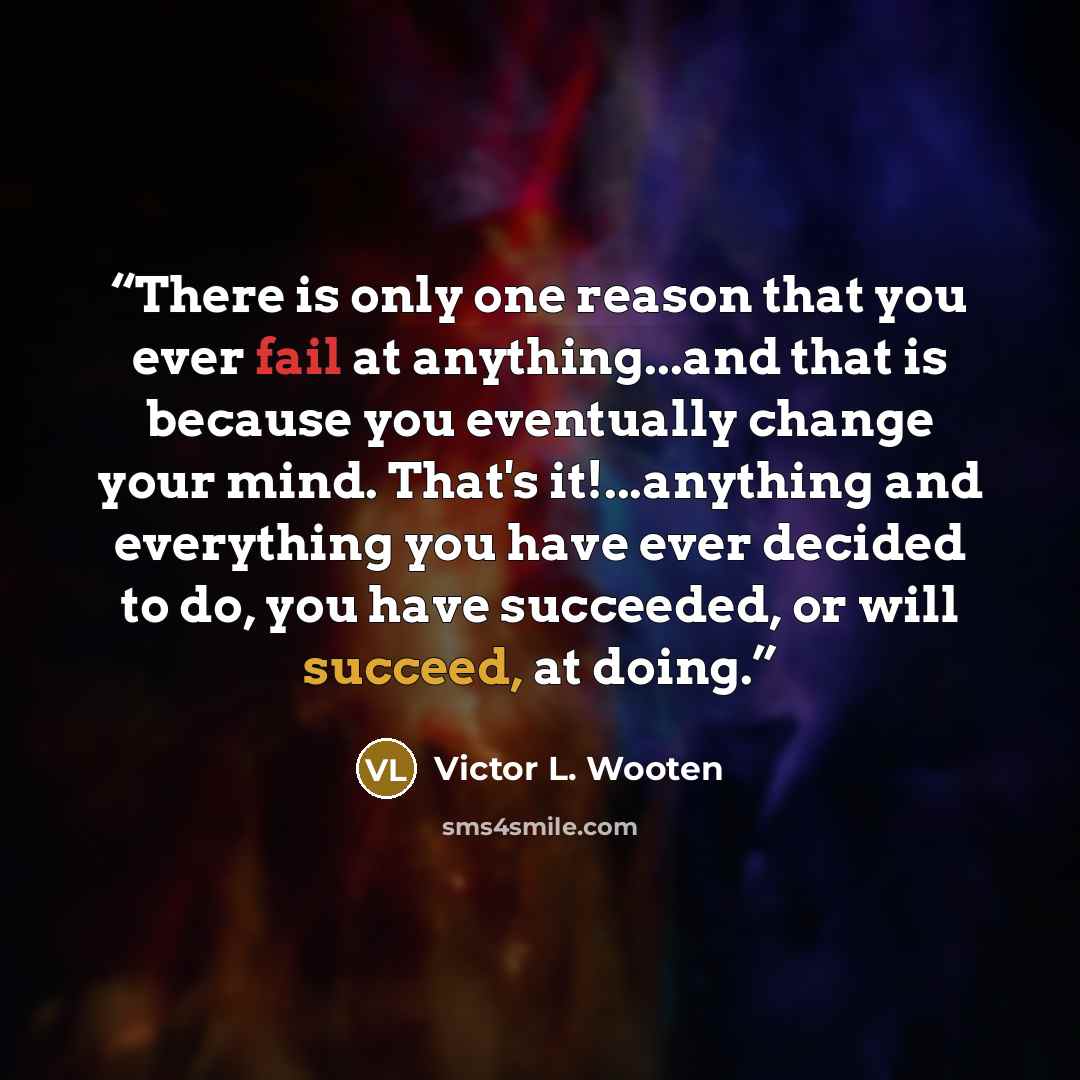 “There is only one reason that you ever fail at anything...and that is because you eventually change your mind. That's it!...anything and everything you have ever decided to do, you have succeeded, or will succeed, at doing.” quote by Victor L. Wooten