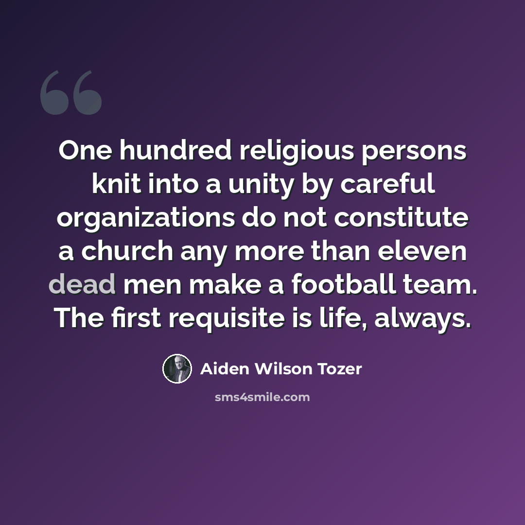 “One hundred religious persons knit into a unity by careful organizations do not constitute a church any more than eleven dead men make a football team. The first requisite is life, always.” quote by Aiden Wilson Tozer