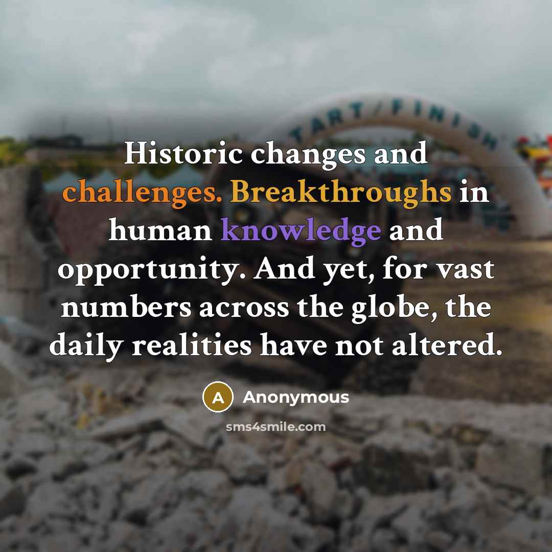 “Historic changes and challenges. Breakthroughs in human knowledge and opportunity. And yet, for vast numbers across the globe, the daily realities have not altered.” quote by Anonymous