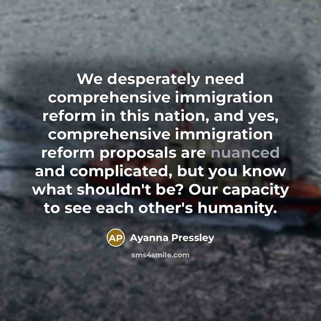 “We desperately need comprehensive immigration reform in this nation, and yes, comprehensive immigration reform proposals are nuanced and complicated, but you know what shouldn't be? Our capacity to see each other's humanity.” quote by Ayanna Pressley