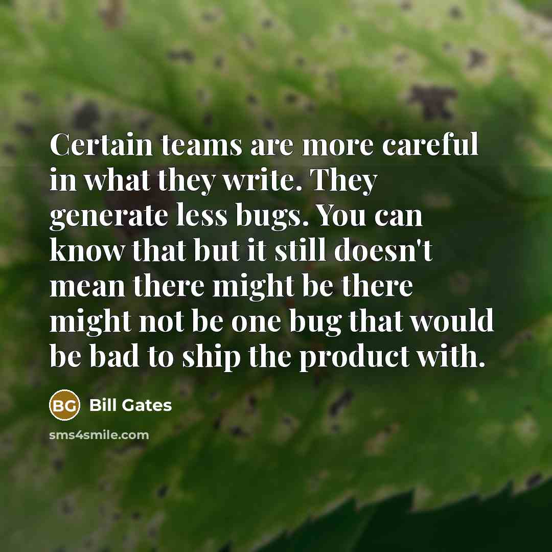 “Certain teams are more careful in what they write. They generate less bugs. You can know that but it still doesn't mean there might be there might not be one bug that would be bad to ship the product with.” quote by Bill Gates