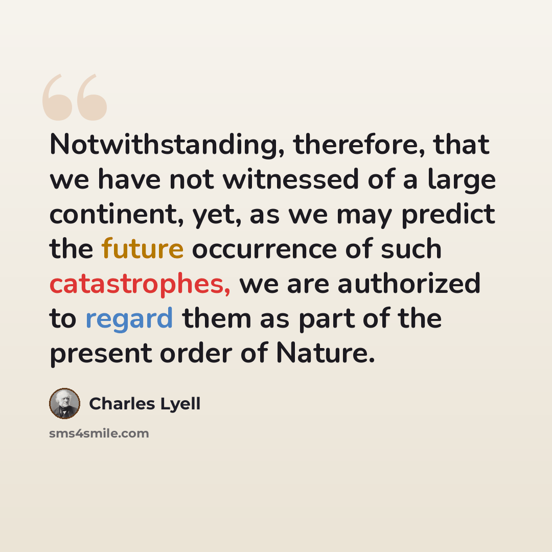 “Notwithstanding, therefore, that we have not witnessed of a large continent, yet, as we may predict the future occurrence of such catastrophes, we are authorized to regard them as part of the present order of Nature.” quote by Charles Lyell