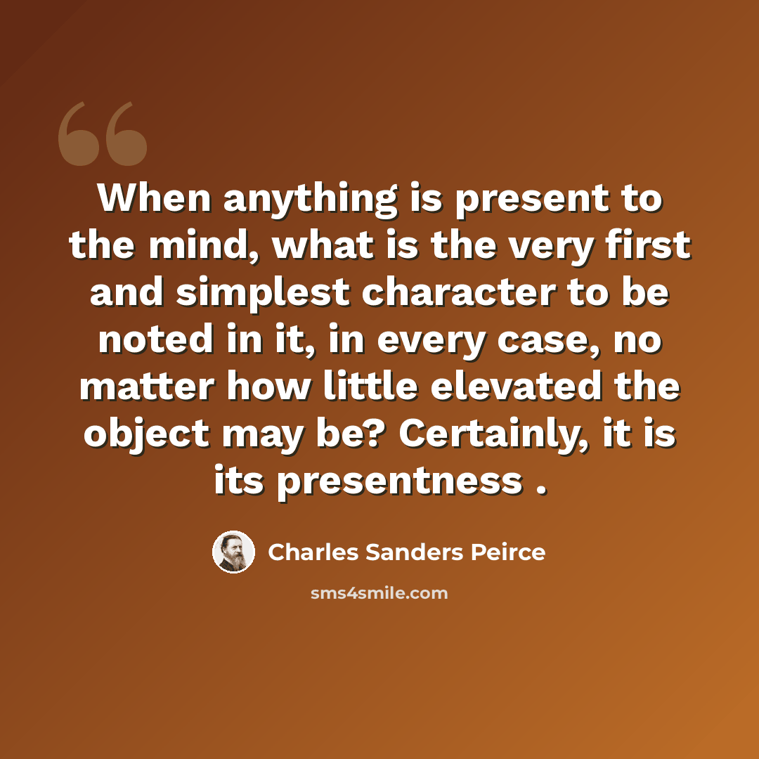 “When anything is present to the mind, what is the very first and simplest character to be noted in it, in every case, no matter how little elevated the object may be? Certainly, it is its presentness .” quote by Charles Sanders Peirce