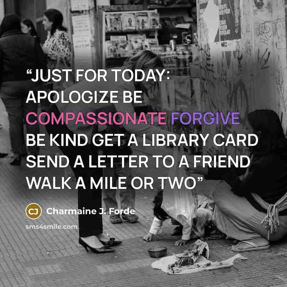 “JUST FOR TODAY: APOLOGIZE BE COMPASSIONATE FORGIVE BE KIND GET A LIBRARY CARD SEND A LETTER TO A FRIEND WALK A MILE OR TWO” quote by Charmaine J. Forde