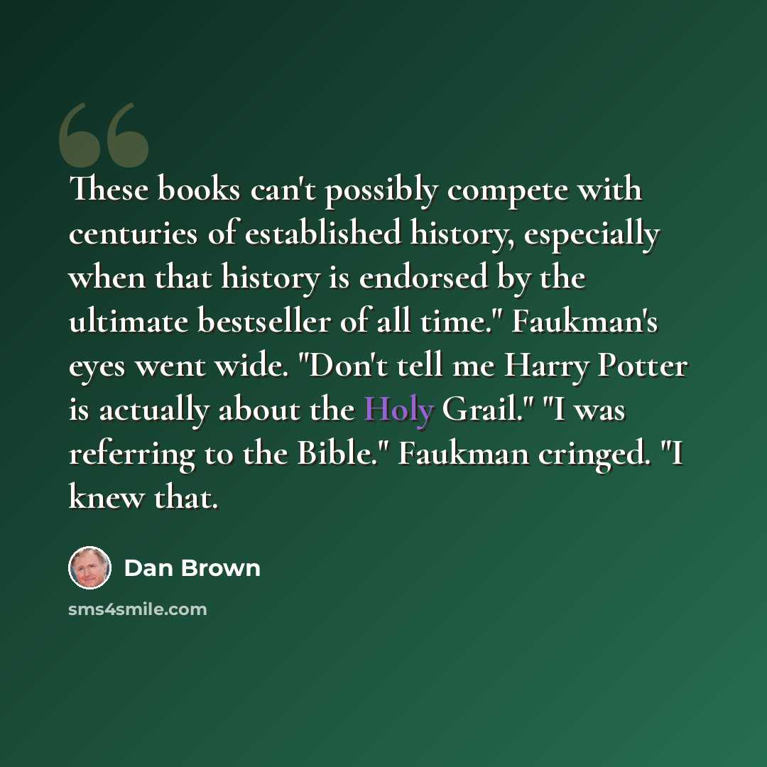 “These books can't possibly compete with centuries of established history, especially when that history is endorsed by the ultimate bestseller of all time." Faukman's eyes went wide. "Don't tell me Harry Potter is actually about the Holy Grail." "I was referring to the Bible." Faukman cringed. "I…” quote by Dan Brown