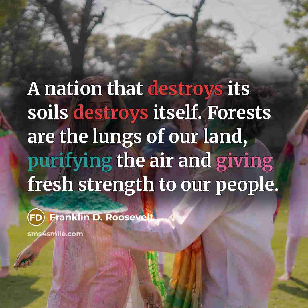 “A nation that destroys its soils destroys itself. Forests are the lungs of our land, purifying the air and giving fresh strength to our people.” quote by Franklin D. Roosevelt