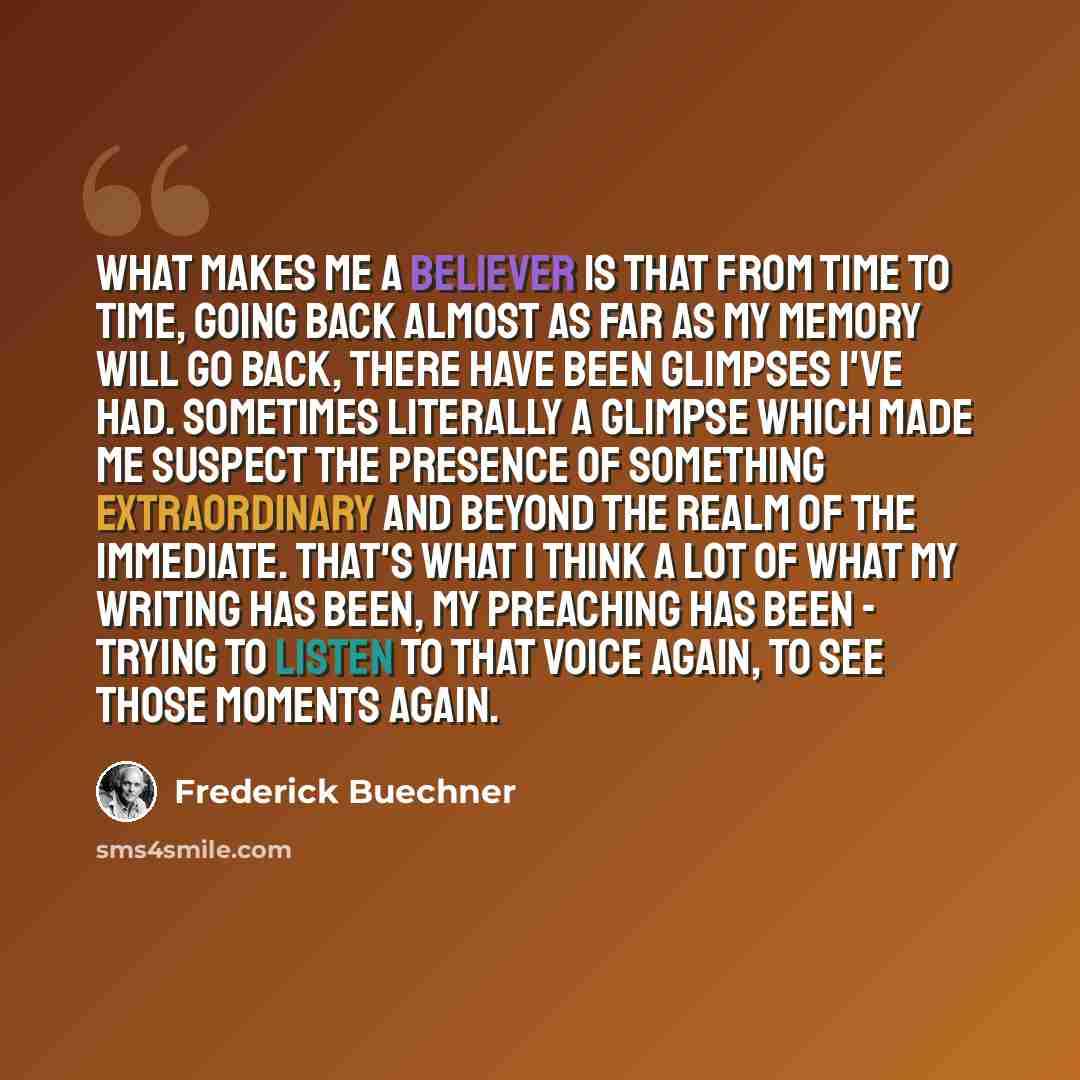 “What makes me a believer is that from time to time, going back almost as far as my memory will go back, there have been glimpses I've had. Sometimes literally a glimpse which made me suspect the presence of something extraordinary and beyond the realm of the immediate. That's what I think a lot of…” quote by Frederick Buechner
