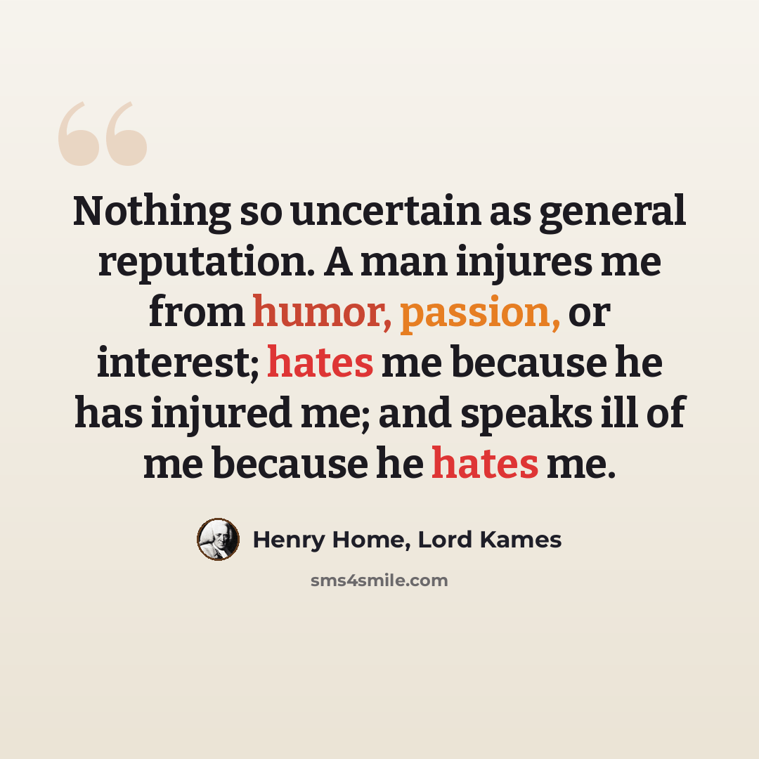“Nothing so uncertain as general reputation. A man injures me from humor, passion, or interest; hates me because he has injured me; and speaks ill of me because he hates me.” quote by Henry Home, Lord Kames