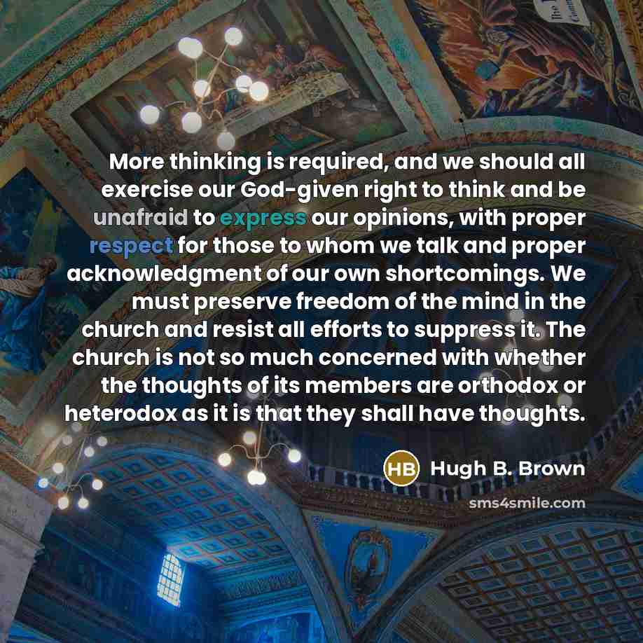 “More thinking is required, and we should all exercise our God-given right to think and be unafraid to express our opinions, with proper respect for those to whom we talk and proper acknowledgment of our own shortcomings. We must preserve freedom of the mind in the church and resist all efforts to…” quote by Hugh B. Brown