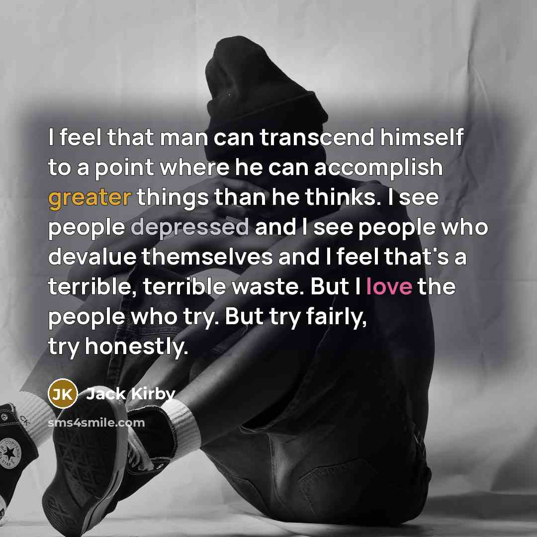 “I feel that man can transcend himself to a point where he can accomplish greater things than he thinks. I see people depressed and I see people who devalue themselves and I feel that's a terrible, terrible waste. But I love the people who try. But try fairly, try honestly.” quote by Jack Kirby