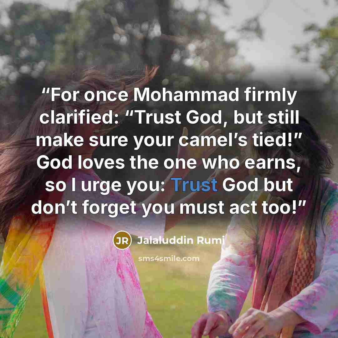 “For once Mohammad firmly clarified: “Trust God, but still make sure your camel’s tied!” God loves the one who earns, so I urge you: Trust God but don’t forget you must act too!” quote by Jalaluddin Rumi