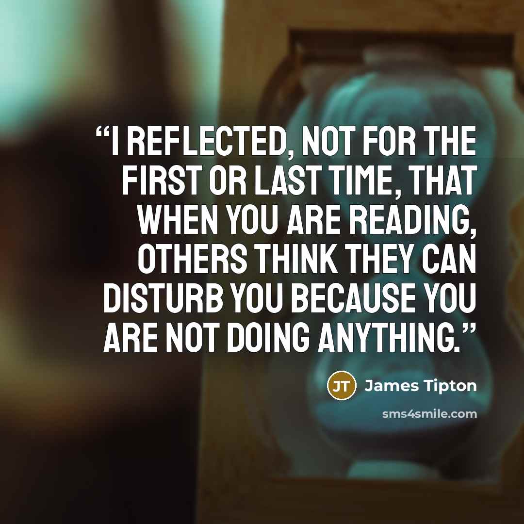 “I reflected, not for the first or last time, that when you are reading, others think they can disturb you because you are not doing anything.” quote by James Tipton