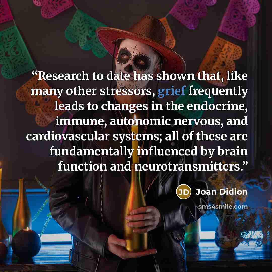 “Research to date has shown that, like many other stressors, grief frequently leads to changes in the endocrine, immune, autonomic nervous, and cardiovascular systems; all of these are fundamentally influenced by brain function and neurotransmitters.” quote by Joan Didion