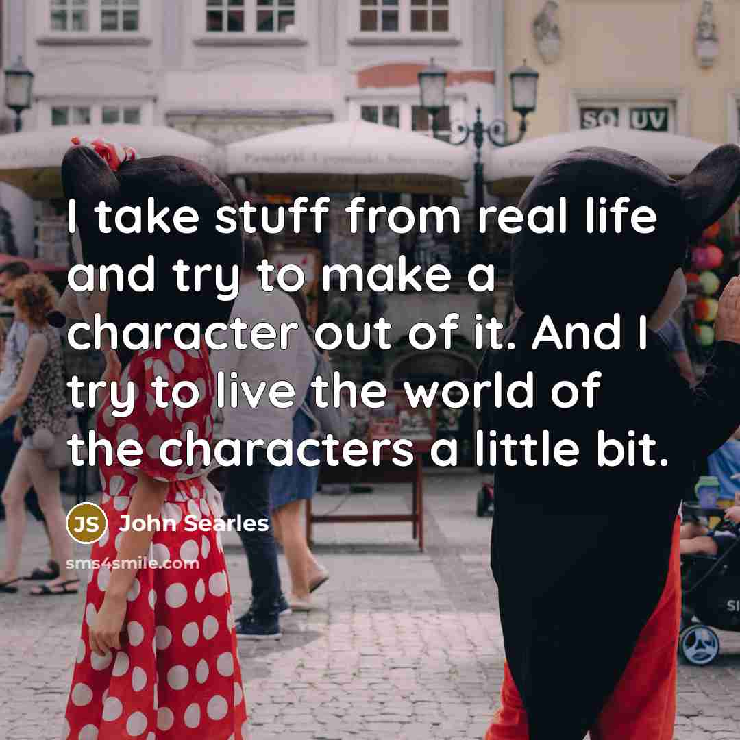 “I take stuff from real life and try to make a character out of it. And I try to live the world of the characters a little bit.” quote by John Searles
