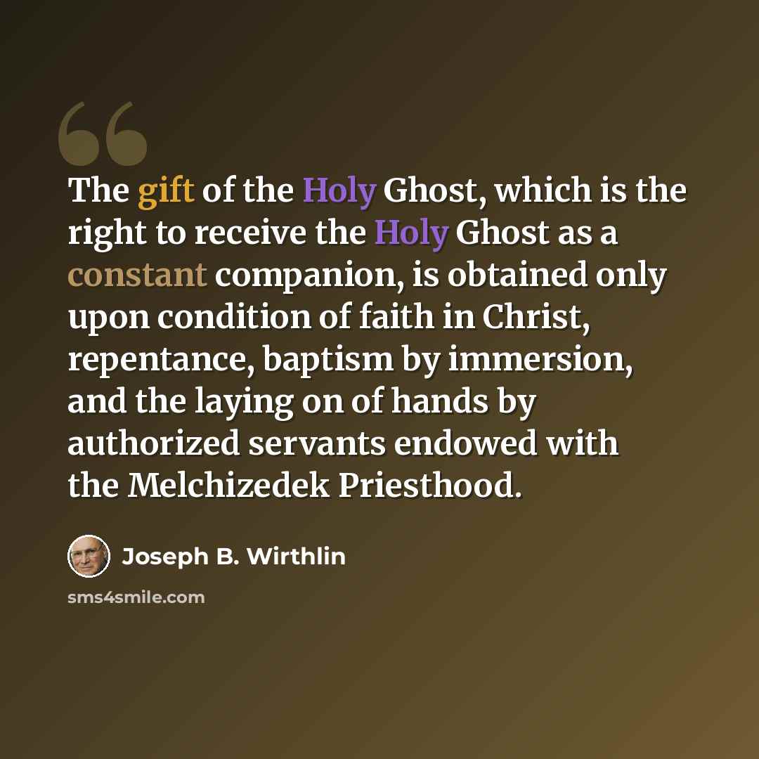 “The gift of the Holy Ghost, which is the right to receive the Holy Ghost as a constant companion, is obtained only upon condition of faith in Christ, repentance, baptism by immersion, and the laying on of hands by authorized servants endowed with the Melchizedek Priesthood.” quote by Joseph B. Wirthlin