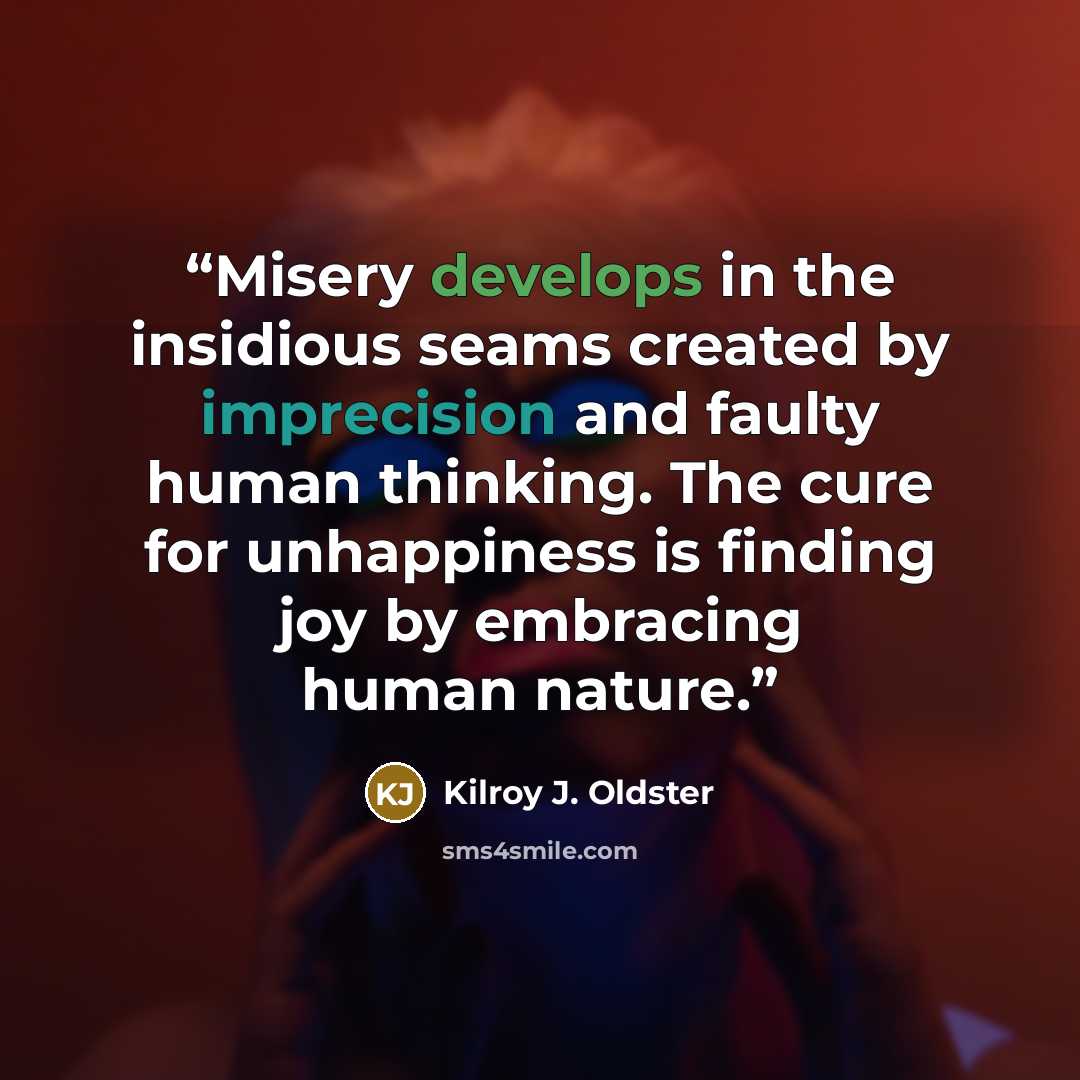 “Misery develops in the insidious seams created by imprecision and faulty human thinking. The cure for unhappiness is finding joy by embracing human nature.” quote by Kilroy J. Oldster