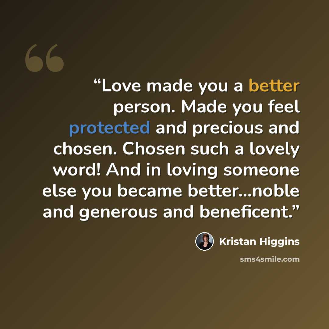 “Love made you a better person. Made you feel protected and precious and chosen. Chosen such a lovely word! And in loving someone else you became better...noble and generous and beneficent.” quote by Kristan Higgins