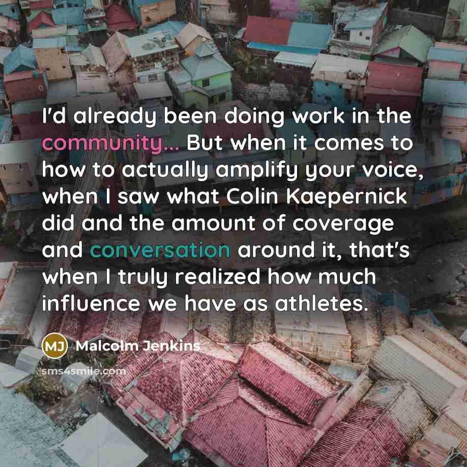 “I'd already been doing work in the community... But when it comes to how to actually amplify your voice, when I saw what Colin Kaepernick did and the amount of coverage and conversation around it, that's when I truly realized how much influence we have as athletes.” quote by Malcolm Jenkins