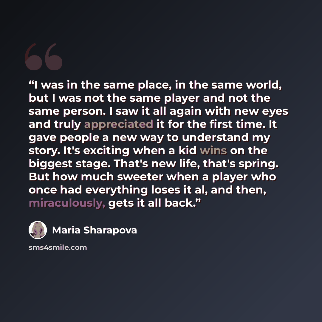 “I was in the same place, in the same world, but I was not the same player and not the same person. I saw it all again with new eyes and truly appreciated it for the first time. It gave people a new way to understand my story. It's exciting when a kid wins on the biggest stage. That's new life…” quote by Maria Sharapova