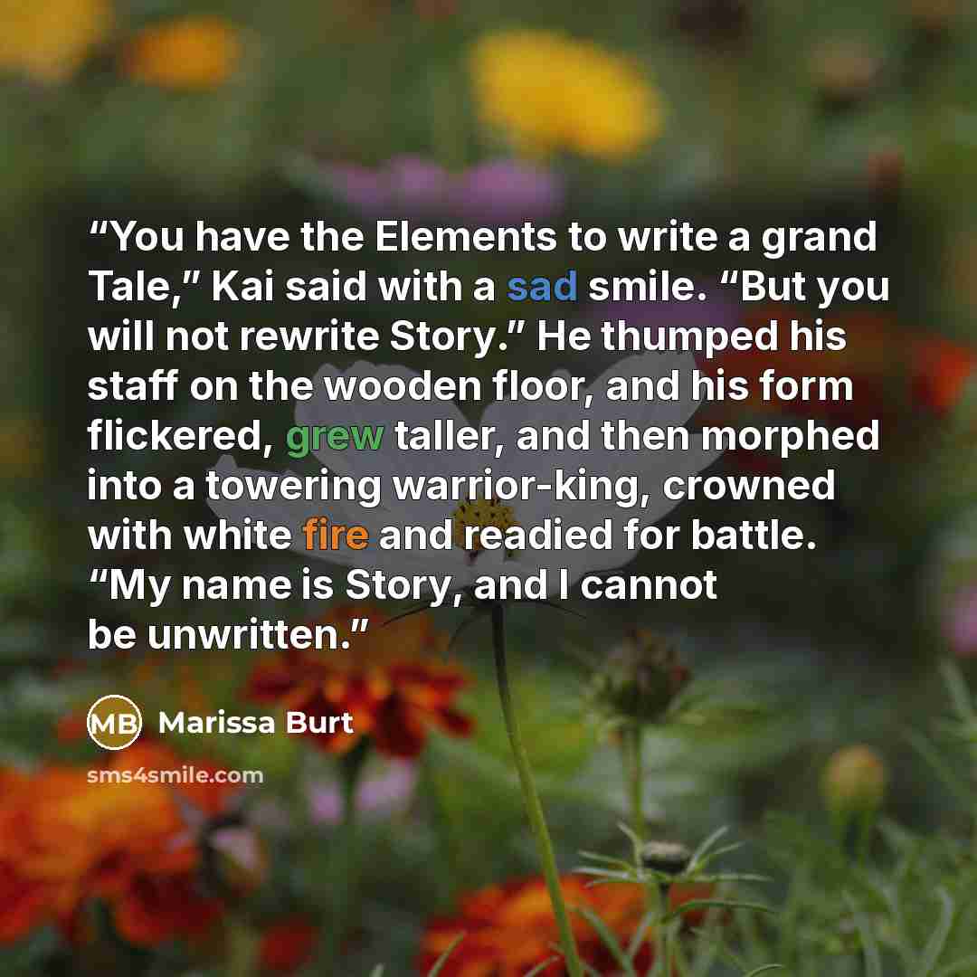 “You have the Elements to write a grand Tale,” Kai said with a sad smile. “But you will not rewrite Story.” He thumped his staff on the wooden floor, and his form flickered, grew taller, and then morphed into a towering warrior-king, crowned with white fire and readied for battle. “My name is…” quote by Marissa Burt
