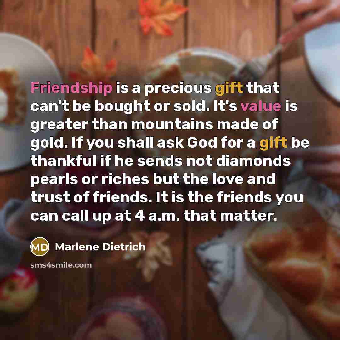 “Friendship is a precious gift that can't be bought or sold. It's value is greater than mountains made of gold. If you shall ask God for a gift be thankful if he sends not diamonds pearls or riches but the love and trust of friends. It is the friends you can call up at 4 a.m. that matter.” quote by Marlene Dietrich