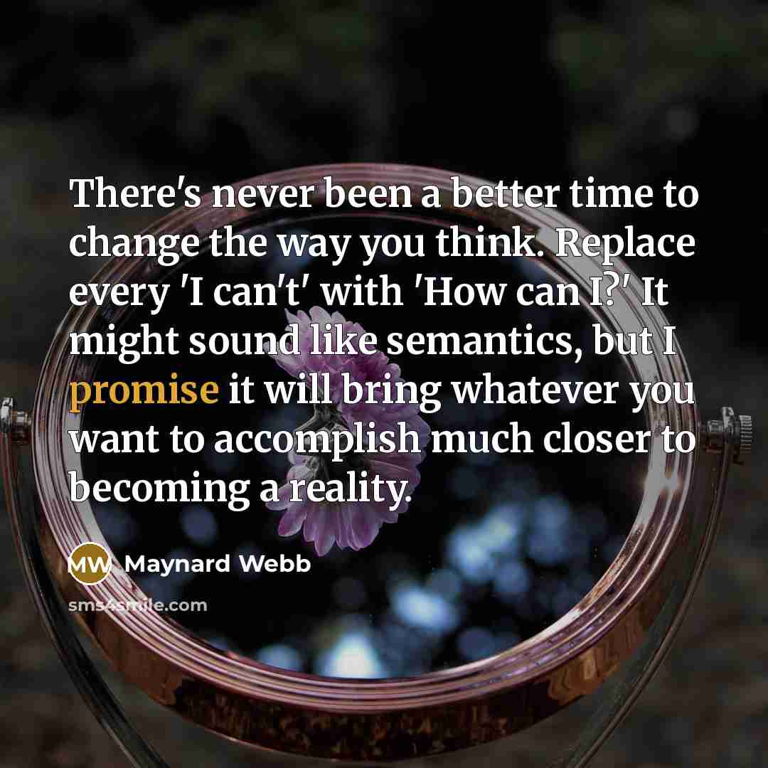 “There's never been a better time to change the way you think. Replace every 'I can't' with 'How can I?' It might sound like semantics, but I promise it will bring whatever you want to accomplish much closer to becoming a reality.” quote by Maynard Webb