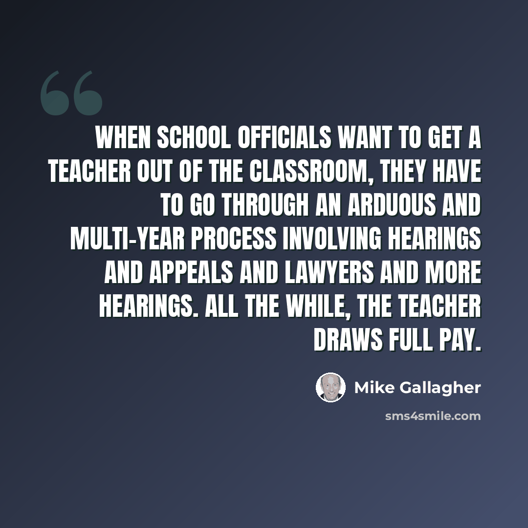 “When school officials want to get a teacher out of the classroom, they have to go through an arduous and multi-year process involving hearings and appeals and lawyers and more hearings. All the while, the teacher draws full pay.” quote by Mike Gallagher