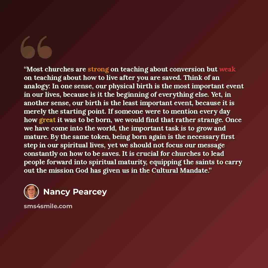 “Most churches are strong on teaching about conversion but weak on teaching about how to live after you are saved. Think of an analogy: In one sense, our physical birth is the most important event in our lives, because is it the beginning of everything else. Yet, in another sense, our birth is the…” quote by Nancy Pearcey
