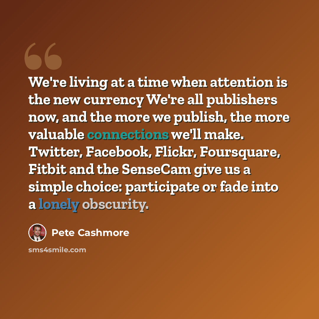 “We're living at a time when attention is the new currency We're all publishers now, and the more we publish, the more valuable connections we'll make. Twitter, Facebook, Flickr, Foursquare, Fitbit and the SenseCam give us a simple choice: participate or fade into a lonely obscurity.” quote by Pete Cashmore