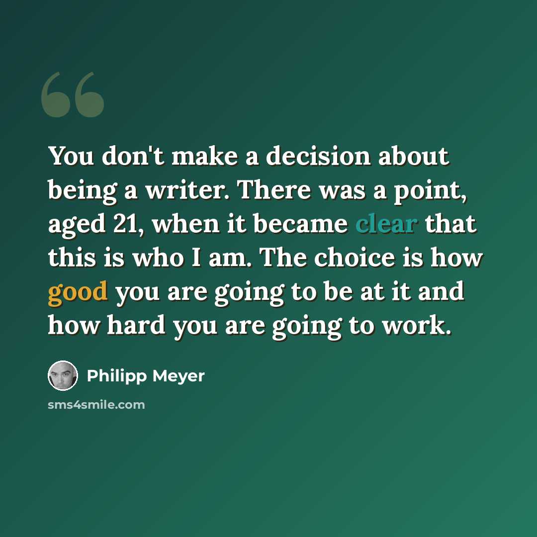 “You don't make a decision about being a writer. There was a point, aged 21, when it became clear that this is who I am. The choice is how good you are going to be at it and how hard you are going to work.” quote by Philipp Meyer