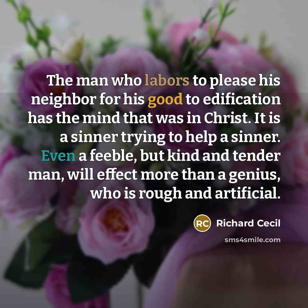 “The man who labors to please his neighbor for his good to edification has the mind that was in Christ. It is a sinner trying to help a sinner. Even a feeble, but kind and tender man, will effect more than a genius, who is rough and artificial.” quote by Richard Cecil